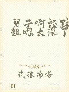 儿子啊轻点灬太粗嗯太深了