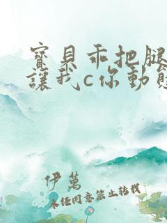 宝贝乖把腿张开让我c你动态图 宝贝乖把腿张开让我c你动态图