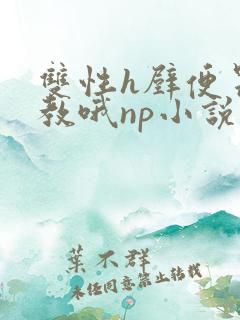 双性h壁便器调教哦np小说 双性h壁便器调教哦np小说