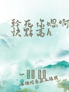 干死你嗯啊用力快点高h