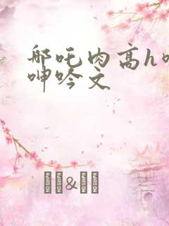 哪吒肉高h喷汁呻吟文