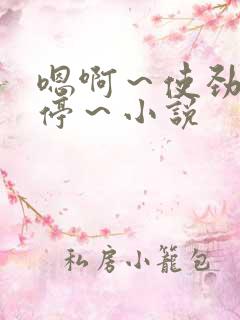 嗯啊~使劲~别停~小说 嗯啊~使劲~别停~小说
