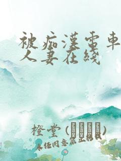 被痴汉电车侵犯人妻在线 被痴汉电车侵犯人妻在线