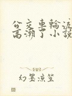 公交车轮流澡到高潮了小说