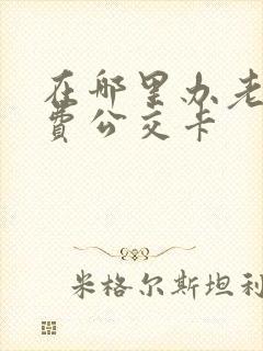 在哪里办老年免费公交卡 在哪里办老年免费公交卡