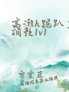 高潮h跪趴主人调教1v1