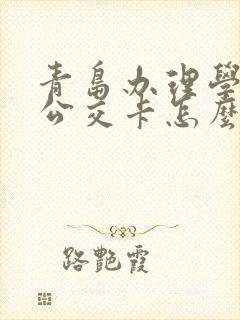 青岛办理学生卡公交卡怎么办理,在哪里办