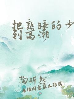 把熟睡的少妇弄到高潮 把熟睡的少妇弄到高潮