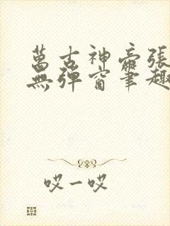 万古神帝张若尘无弹窗笔趣 万古神帝张若尘无弹窗笔趣