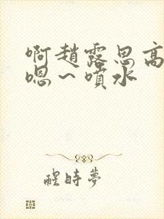 啊赵露思高潮了嗯～喷水