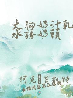 大胸奶汁乳流奶水诱奶头