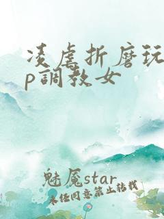 凌虐折磨玩弄np调教女 凌虐折磨玩弄np调教女