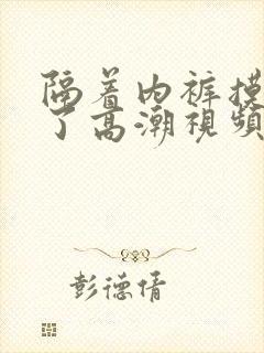 隔着内裤摸出水了高潮视频