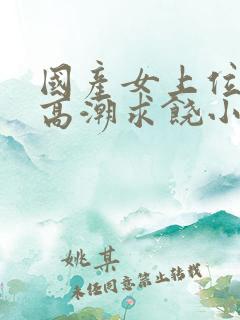 国产女上位呻吟高潮求饶小说