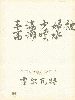 丰满少妇被啪到高潮喷水