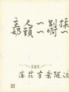 主人～别揉了～奶头～啊～嗯啊视频