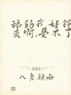 舔的我好舒服好爽啊,受不了了