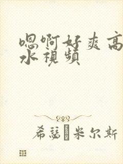嗯啊好爽高潮喷水视频