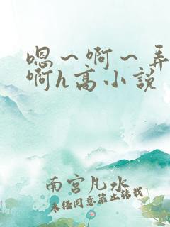 嗯~啊~弄嗯~啊h高小说 嗯~啊~弄嗯~啊h高小说