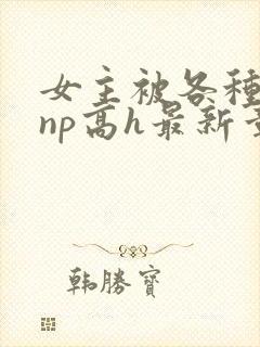 女主被各种男人np高h最新章节 女主被各种男人np高h最新章节