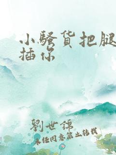小骚货把腿张开插你