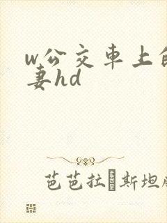 w公交车上的人妻hd w公交车上的人妻hd