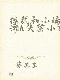 总裁和小娇妻高潮h失禁小说 总裁和小娇妻高潮h失禁小说