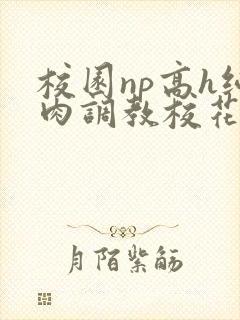 校园np高h纯肉调教校花 校园np高h纯肉调教校花