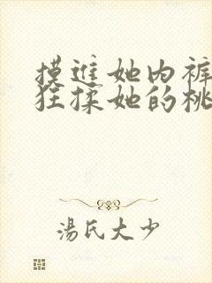 摸进她内裤里疯狂揉她的桃 摸进她内裤里疯狂揉她的桃