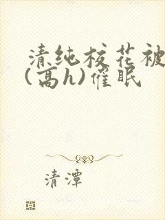 清纯校花被调教(高h)催眠 清纯校花被调教(高h)催眠