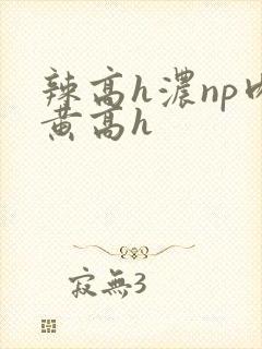 辣高h浓np肉黄高h 辣高h浓np肉黄高h