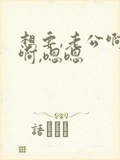 想要,老公啊啊啊,嗯嗯