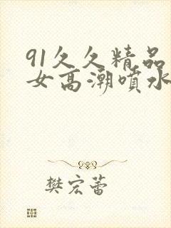 91久久精品美女高潮喷水
