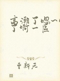 高潮了嗯~喷水了啊一区
