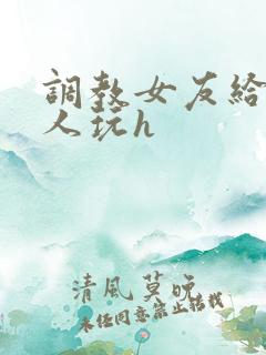 调教女友给陌生人玩h