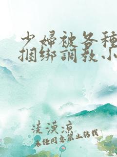 少妇被各种姿势捆绑调教小说 少妇被各种姿势捆绑调教小说
