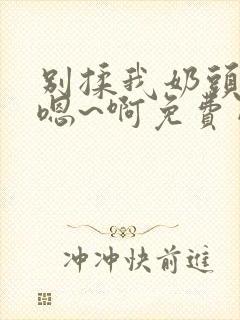 别揉我奶头～ 嗯~啊免费网站