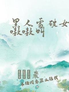 黑人处破女高潮嗷嗷叫 黑人处破女高潮嗷嗷叫