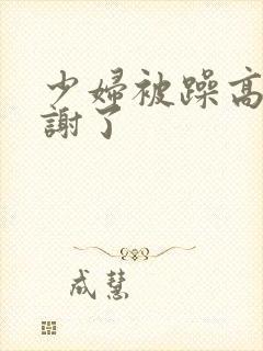少妇被躁高潮内谢了 少妇被躁高潮内谢了