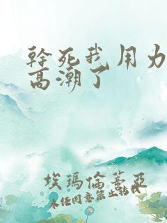 干死我用力好爽高潮了