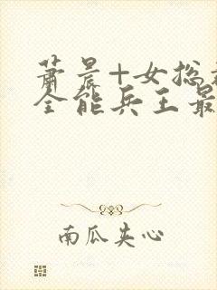 萧晨+女总裁的全能兵王最新更新
