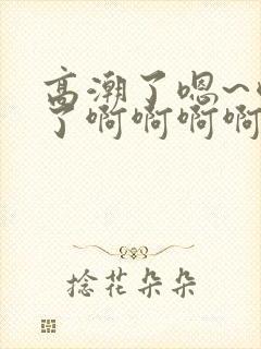 高潮了嗯~喷水了啊啊啊啊