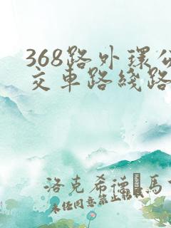 368路外环公交车路线路线 368路外环公交车路线路线