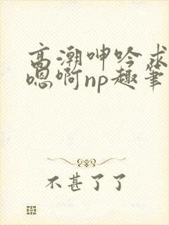 高潮呻吟求饶h嗯啊np趣笔阁