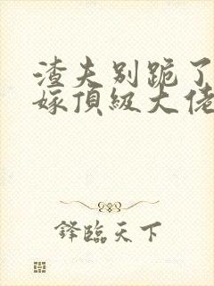 渣夫别跪了夫人嫁顶级大佬免费阅读 渣夫别跪了夫人嫁顶级大佬免费阅读