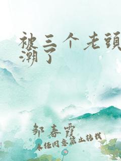 被三个老头舔高潮了
