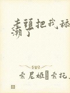 老头把我舔的高潮了 老头把我舔的高潮了