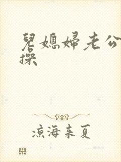 儿媳妇老公公要操 儿媳妇老公公要操