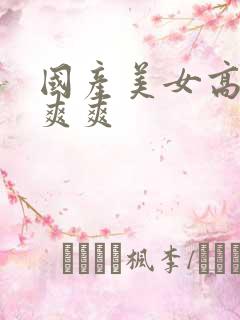 国产美女高潮爽爽爽