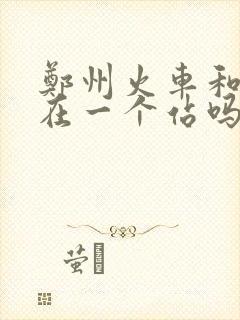 郑州火车和高铁在一个站吗 郑州火车和高铁在一个站吗